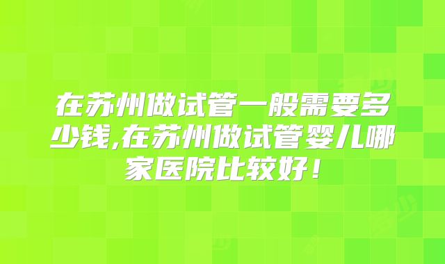 在苏州做试管一般需要多少钱,在苏州做试管婴儿哪家医院比较好！