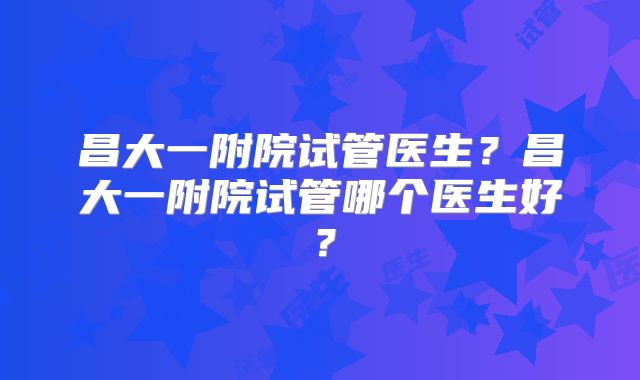 昌大一附院试管医生？昌大一附院试管哪个医生好？