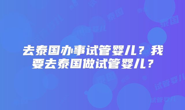 去泰国办事试管婴儿?我要去泰国做试管婴儿?