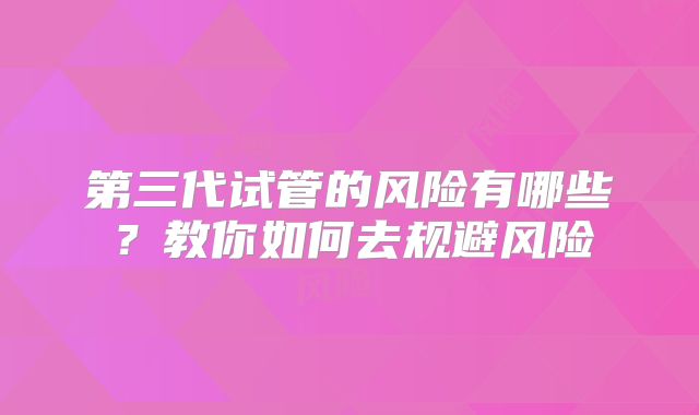 第三代试管的风险有哪些？教你如何去规避风险