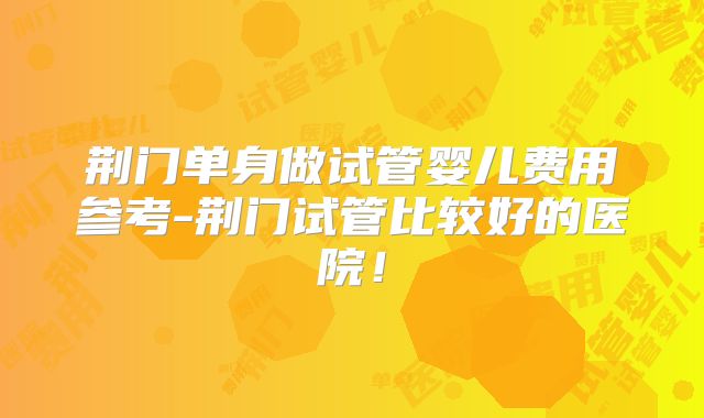 荆门单身做试管婴儿费用参考-荆门试管比较好的医院!