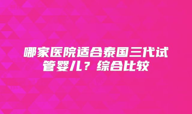 哪家医院适合泰国三代试管婴儿？综合比较