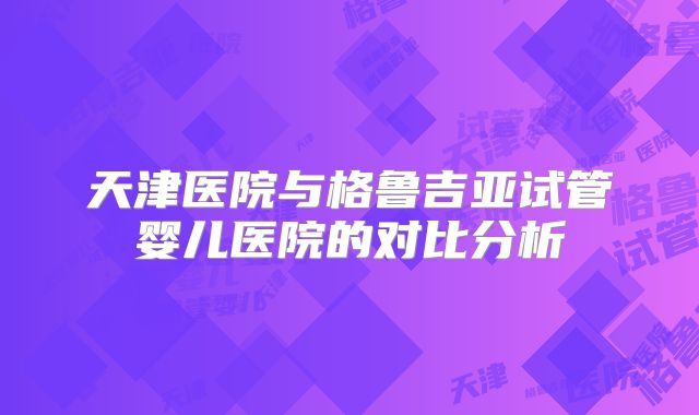 天津医院与格鲁吉亚试管婴儿医院的对比分析