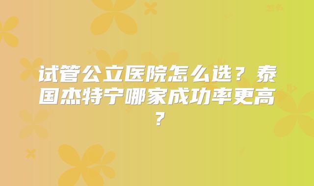 试管公立医院怎么选？泰国杰特宁哪家成功率更高？