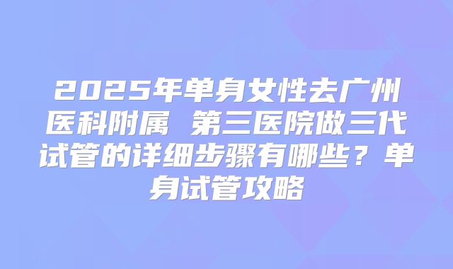 2025年单身女性去广州医科附属 第三医院做三代试管的详细步骤有哪些？单身试管攻略