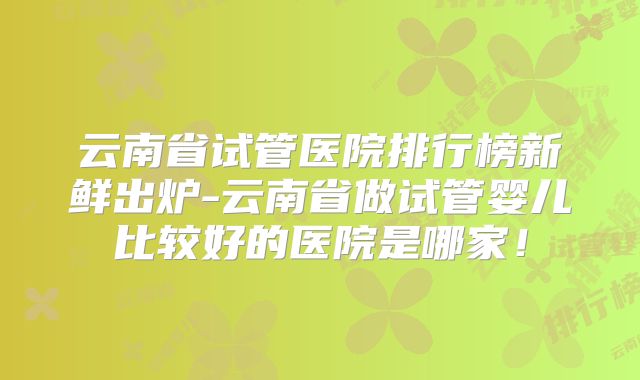 云南省试管医院排行榜新鲜出炉-云南省做试管婴儿比较好的医院是哪家！