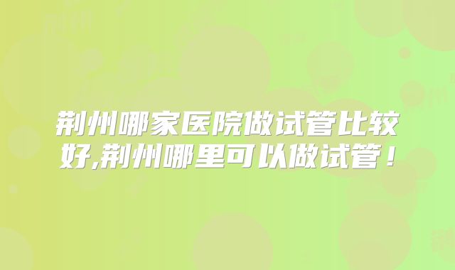 荆州哪家医院做试管比较好,荆州哪里可以做试管!