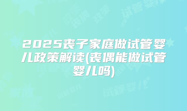 2025丧子家庭做试管婴儿政策解读(丧偶能做试管婴儿吗)