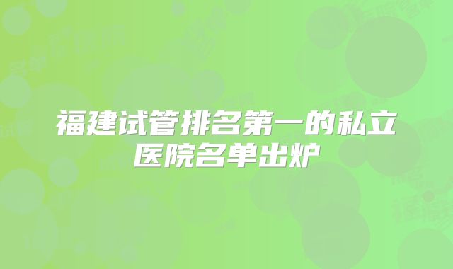 福建试管排名第一的私立医院名单出炉