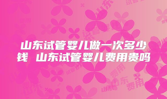 山东试管婴儿做一次多少钱 山东试管婴儿费用贵吗