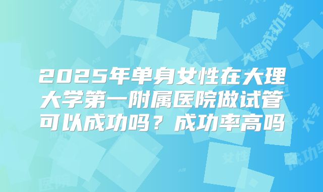 2025年单身女性在大理大学第一附属医院做试管可以成功吗?成功率高吗