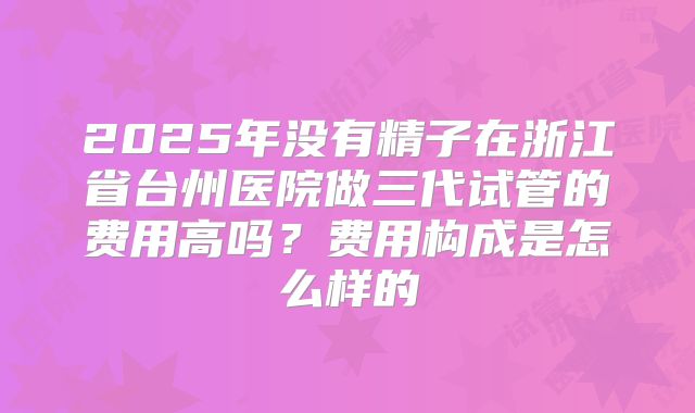2025年没有精子在浙江省台州医院做三代试管的费用高吗？费用构成是怎么样的