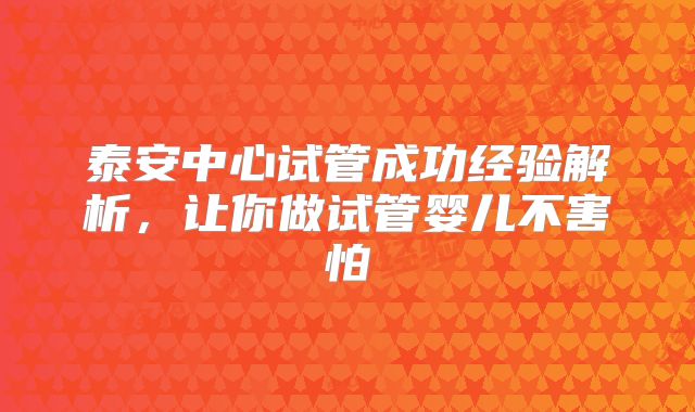 泰安中心试管成功经验解析，让你做试管婴儿不害怕