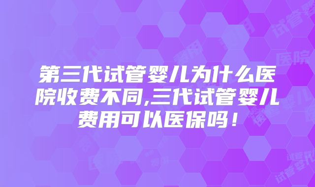 第三代试管婴儿为什么医院收费不同,三代试管婴儿费用可以医保吗！