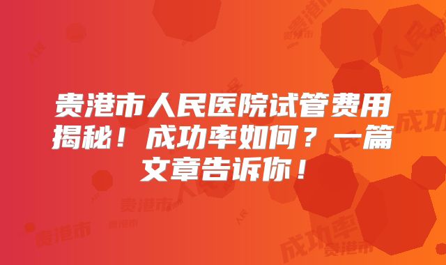 贵港市人民医院试管费用揭秘！成功率如何？一篇文章告诉你！