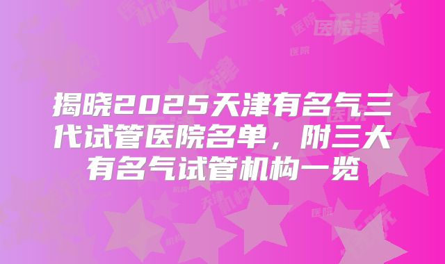 揭晓2025天津有名气三代试管医院名单，附三大有名气试管机构一览