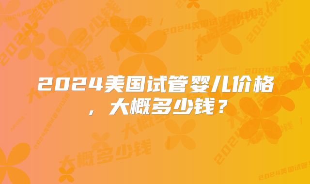 2024美国试管婴儿价格,大概多少钱?