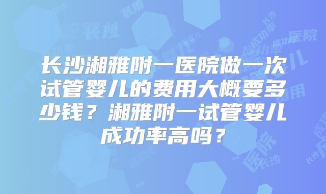 长沙湘雅附一医院做一次试管婴儿的费用大概要多少钱?湘雅附一试管婴儿成功率高吗?