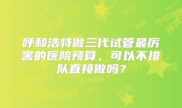 呼和浩特做三代试管最厉害的医院预算，可以不排队直接做吗？