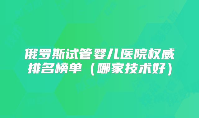 俄罗斯试管婴儿医院权威排名榜单（哪家技术好）