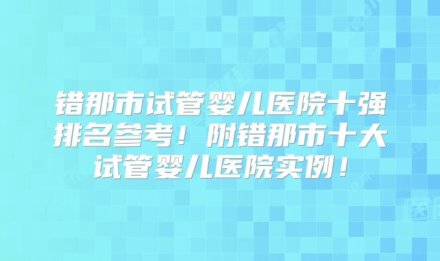 错那市试管婴儿医院十强排名参考！附错那市十大试管婴儿医院实例！