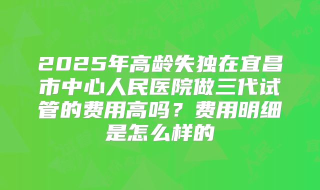 2025年高龄失独在宜昌市中心人民医院做三代试管的费用高吗？费用明细是怎么样的