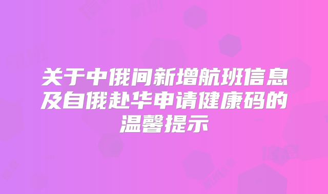 关于中俄间新增航班信息及自俄赴华申请健康码的温馨提示