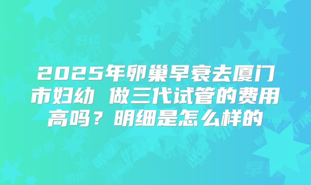 2025年卵巢早衰去厦门市妇幼 做三代试管的费用高吗?明细是怎么样的