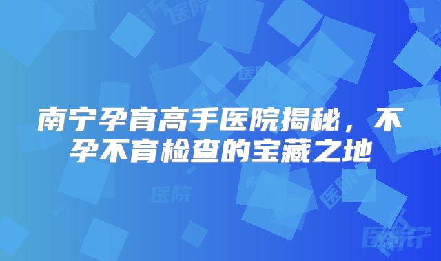 南宁孕育高手医院揭秘,不孕不育检查的宝藏之地