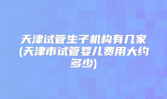 天津试管生子机构有几家(天津市试管婴儿费用大约多少)