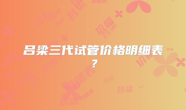 吕梁三代试管价格明细表？