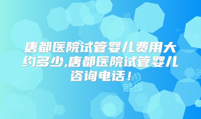 唐都医院试管婴儿费用大约多少,唐都医院试管婴儿咨询电话！