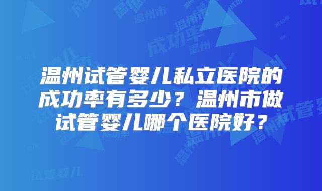 温州试管婴儿私立医院的成功率有多少?温州市做试管婴儿哪个医院好?