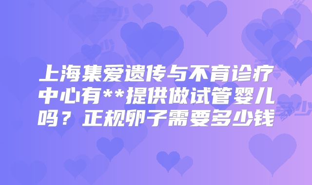 上海集爱遗传与不育诊疗中心有**提供做试管婴儿吗？正规卵子需要多少钱