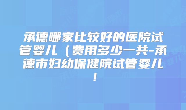 承德哪家比较好的医院试管婴儿(费用多少一共-承德市妇幼保健院试管婴儿!