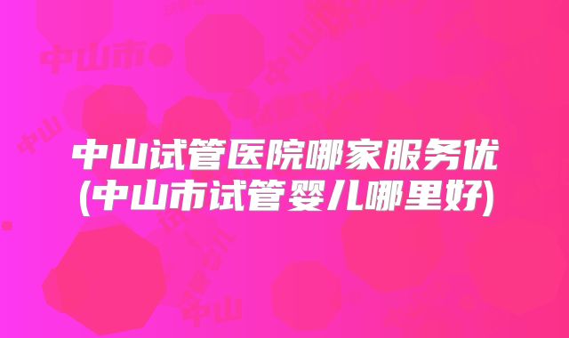 中山试管医院哪家服务优(中山市试管婴儿哪里好)
