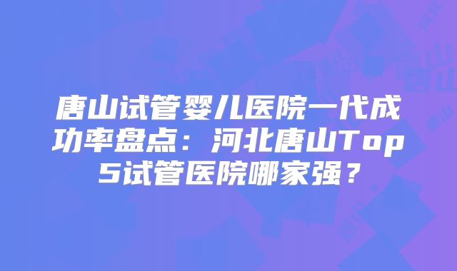 唐山试管婴儿医院一代成功率盘点：河北唐山Top5试管医院哪家强？