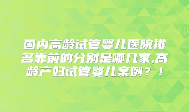 国内高龄试管婴儿医院排名靠前的分别是哪几家,高龄产妇试管婴儿案例？！