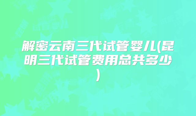 解密云南三代试管婴儿(昆明三代试管费用总共多少)