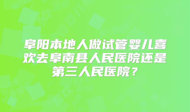 阜阳本地人做试管婴儿喜欢去阜南县人民医院还是第三人民医院？