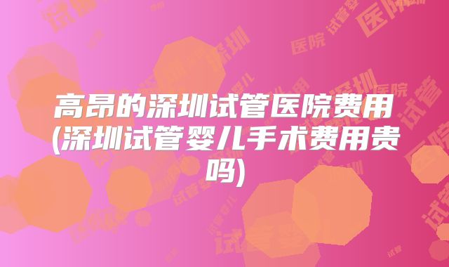 高昂的深圳试管医院费用(深圳试管婴儿手术费用贵吗)