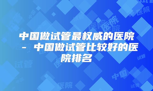 中国做试管最权威的医院 - 中国做试管比较好的医院排名