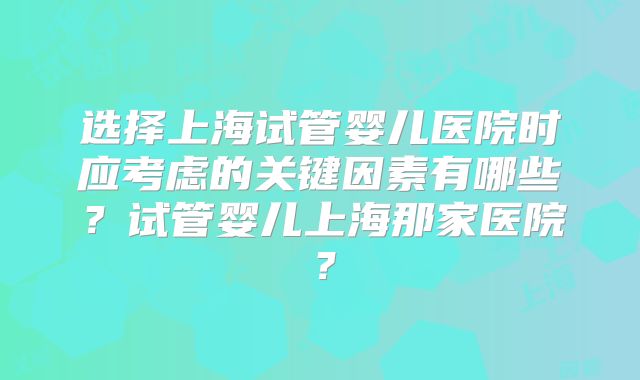 选择上海试管婴儿医院时应考虑的关键因素有哪些？试管婴儿上海那家医院？