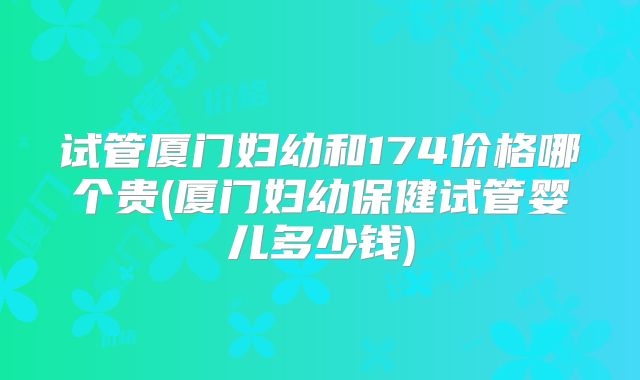 试管厦门妇幼和174价格哪个贵(厦门妇幼保健试管婴儿多少钱)