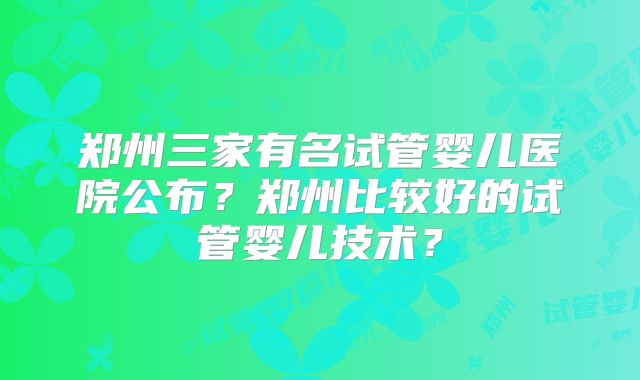 郑州三家有名试管婴儿医院公布?郑州比较好的试管婴儿技术?
