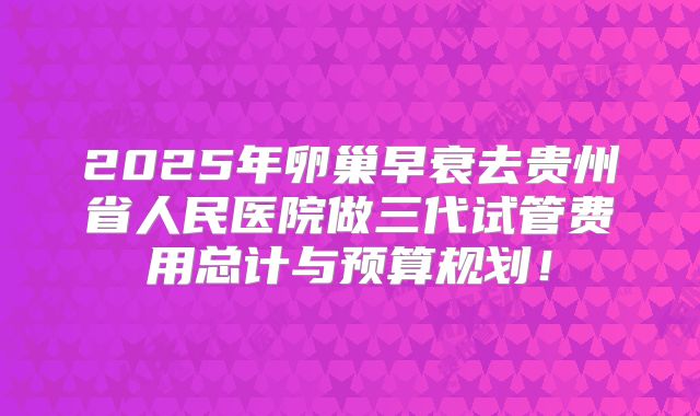 2025年卵巢早衰去贵州省人民医院做三代试管费用总计与预算规划！