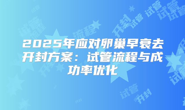 2025年应对卵巢早衰去开封方案：试管流程与成功率优化