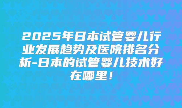 2025年日本试管婴儿行业发展趋势及医院排名分析-日本的试管婴儿技术好在哪里！