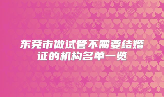 东莞市做试管不需要结婚证的机构名单一览