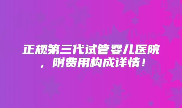 正规第三代试管婴儿医院,附费用构成详情!